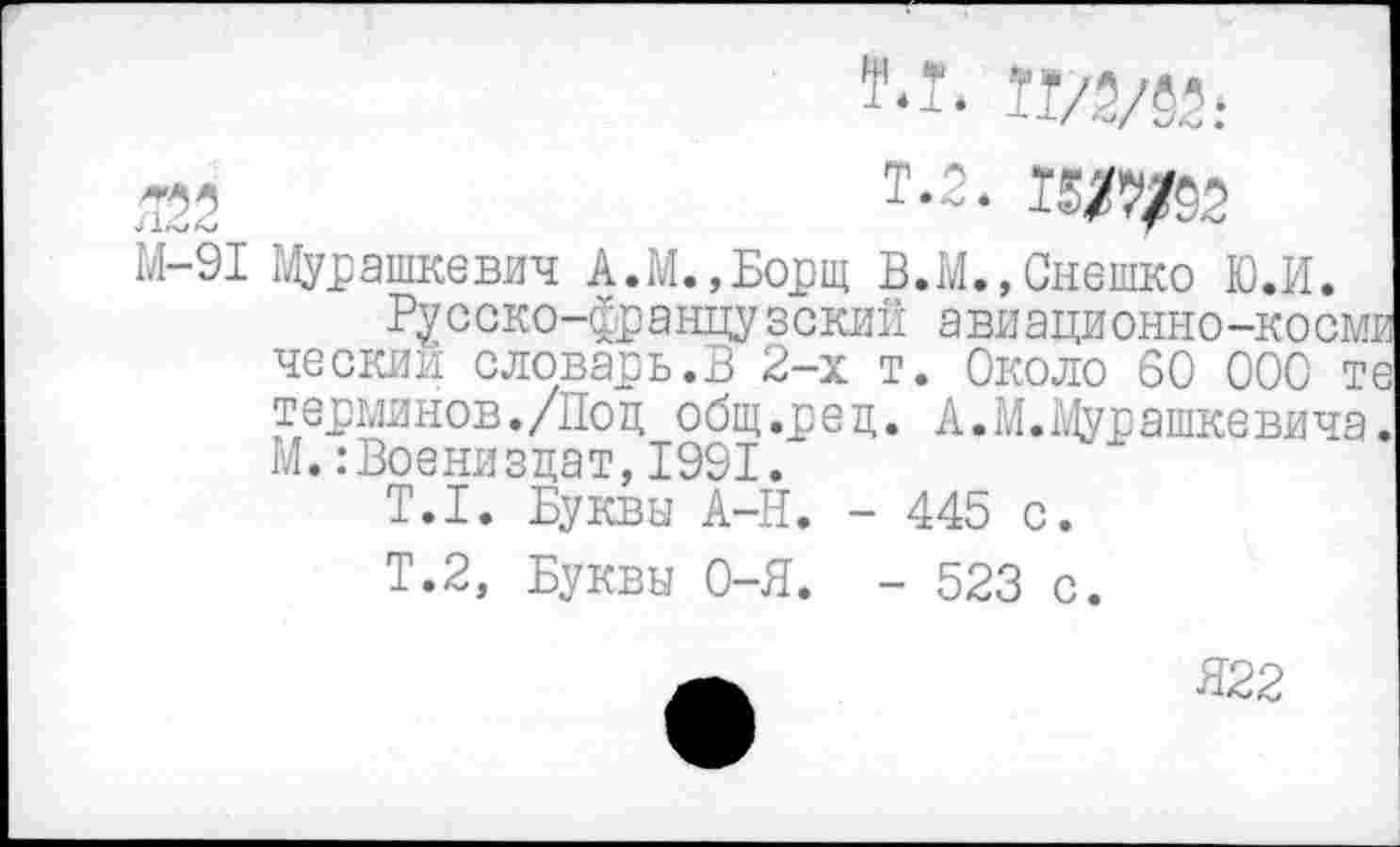 ﻿r.ï. Tï/2/52:
525	T-2. m/52
М-91 Мурашкевич А.М., Борщ В.М.,Снешко Ю.И.
Русско-французский авиационно-космв ческий словарь.В 2-х т. Около 60 000 те терминов./Поц общ.р е ц. А. М. Мурашке вича. М.:Военизцат, 1991.
T.I. Буквы А-Н. - 445 с.
Т.2, Буквы 0-Я. - 523 с.
Я22